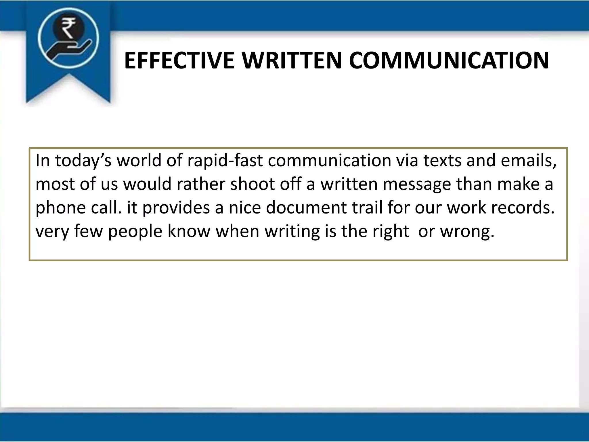 EFFECTIVE WRITTEN COMMUNICATION
In today’s world of rapid-fast communication via texts and emails,
most of us would rather shoot off a written message than make a
phone call. it provides a nice document trail for our work records.
very few people know when writing is the right or wrong.
 