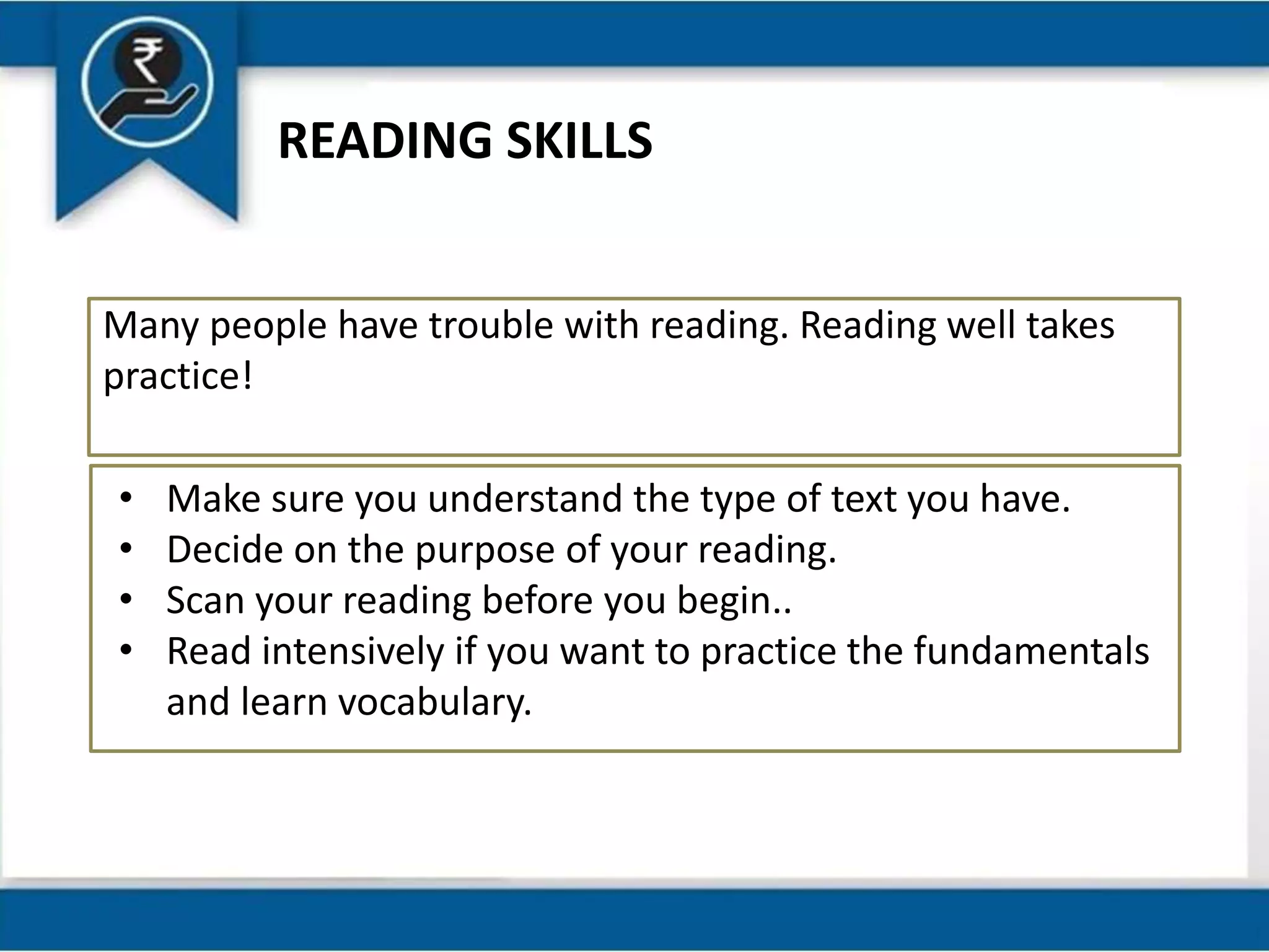 READING SKILLS
Many people have trouble with reading. Reading well takes
practice!
• Make sure you understand the type of text you have.
• Decide on the purpose of your reading.
• Scan your reading before you begin..
• Read intensively if you want to practice the fundamentals
and learn vocabulary.
 
