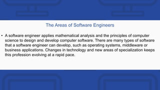 The Areas of Software Engineers
• A software engineer applies mathematical analysis and the principles of computer
science to design and develop computer software. There are many types of software
that a software engineer can develop, such as operating systems, middleware or
business applications. Changes in technology and new areas of specialization keeps
this profession evolving at a rapid pace.
 