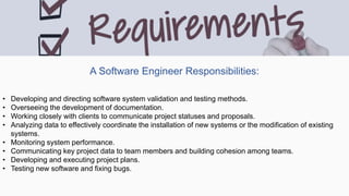 A Software Engineer Responsibilities:
• Developing and directing software system validation and testing methods.
• Overseeing the development of documentation.
• Working closely with clients to communicate project statuses and proposals.
• Analyzing data to effectively coordinate the installation of new systems or the modification of existing
systems.
• Monitoring system performance.
• Communicating key project data to team members and building cohesion among teams.
• Developing and executing project plans.
• Testing new software and fixing bugs.
 