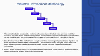 Waterfall Development Methodology
• The waterfall method is considered the traditional software development method. It is a rigid linear model that
consists of sequential phases in which distinct goals are accomplished. Each phase must be 100% complete before
the next phase can start, and traditionally there is no process for going back to modify the project or direction.
• Pros: The linear nature of this method makes it easy to understand and manage. Projects with clear objectives and
stable requirements can best use the waterfall method. Less experienced project managers, project teams, and
teams whose composition changes frequently can benefit the most from using the waterfall development
methodology.
• Cons: It is often slow and costly due to the rigid structure and tight controls. These drawbacks led waterfall method
users to explore other software development methodologies.
 