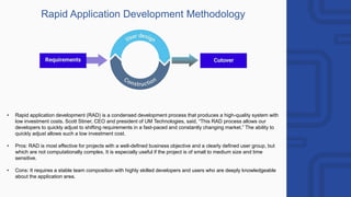 Rapid Application Development Methodology
• Rapid application development (RAD) is a condensed development process that produces a high-quality system with
low investment costs. Scott Stiner, CEO and president of UM Technologies, said, “This RAD process allows our
developers to quickly adjust to shifting requirements in a fast-paced and constantly changing market.” The ability to
quickly adjust allows such a low investment cost.
• Pros: RAD is most effective for projects with a well-defined business objective and a clearly defined user group, but
which are not computationally complex. It is especially useful if the project is of small to medium size and time
sensitive.
• Cons: It requires a stable team composition with highly skilled developers and users who are deeply knowledgeable
about the application area.
 