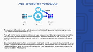 Agile Sevelopment Methodology
• There are many different forms of the agile development method, including scrum, crystal, extreme programming
(XP), and feature-driven development (FDD).
• Pros: Agile method attempt to minimize risk (such as bugs, cost overruns, and changing requirements) when adding
new functionality by developing the software in iterations that are mini-increments of the new functionality. The
benefit of multiple iterations is that it improves efficiency by finding and fixing defects and expectation mismatches
early on.
• Cons: Agile methods rely on real-time communication, which fails to provide new users with documentation to get up-
to-speed. They require a huge time commitment from users and are labour-intensive, because developers must fully
complete each feature within each iteration for user approval. Users realize software benefits early on owing to the
incremental addition of the iterations.
 