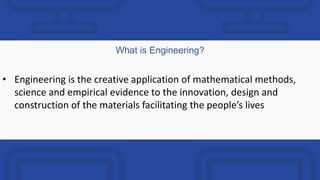 What is Engineering?
• Engineering is the creative application of mathematical methods,
science and empirical evidence to the innovation, design and
construction of the materials facilitating the people’s lives
 