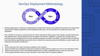 DevOps Deployment Methodology
• DevOps deployment is centered on organizational change that enhances the collaboration between the departments
responsible for different segments of the development life cycle, such as development, quality assurance, and
operations.
• Pros: DevOps is focused on improving time to market, lowering the failure rate of new releases, shortening the lead
time between fixes, and prioritizing minimal disruption and maximum reliability. To achieve this, DevOps aims to
automate continuous deployment to ensure everything happens smoothly and reliably. Companies that use DevOps
have benefited by significantly reducing the time to market and improving customer satisfaction, product quality, and
employee productivity and efficiency.
• Cons:
1. Some customers don’t want continuous updates to their systems.
2. Some industries have regulations that require extensive testing before a project can move to the operations phase.
3. Different environments used in the different departments can allow undetected issues to slip into production.
4. Some quality attributes require human interaction, which slows down the delivery pipeline.
 