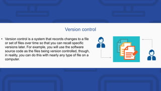 Version control
• Version control is a system that records changes to a file
or set of files over time so that you can recall specific
versions later. For example, you will use the software
source code as the files being version controlled, though,
in reality, you can do this with nearly any type of file on a
computer.
 