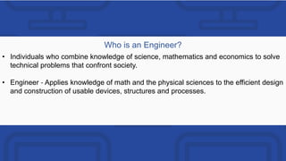 Who is an Engineer?
• Individuals who combine knowledge of science, mathematics and economics to solve
technical problems that confront society.
• Engineer ‐ Applies knowledge of math and the physical sciences to the efficient design
and construction of usable devices, structures and processes.
 