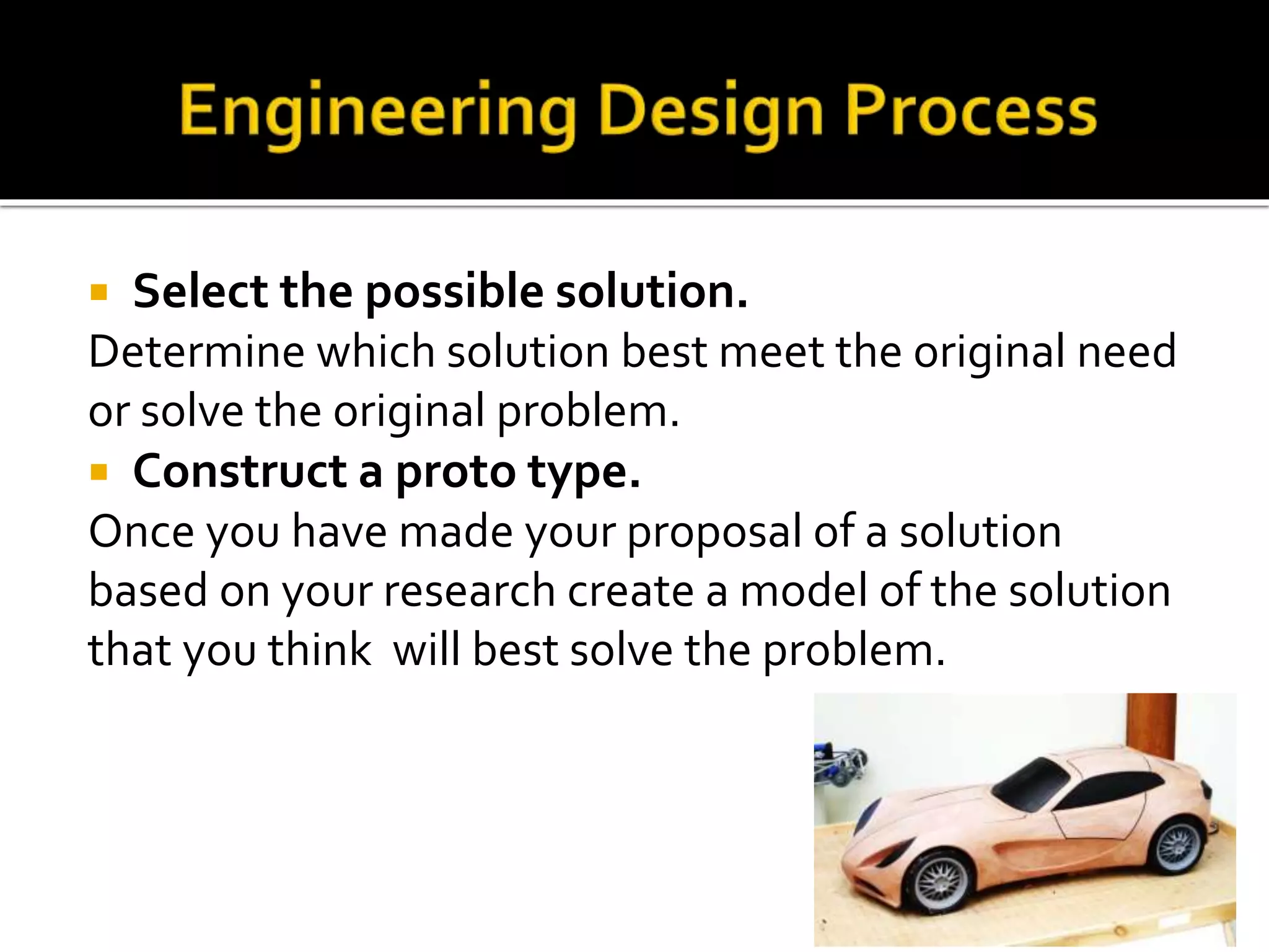  Select the possible solution.
Determine which solution best meet the original need
or solve the original problem.
 Construct a proto type.
Once you have made your proposal of a solution
based on your research create a model of the solution
that you think will best solve the problem.
 
