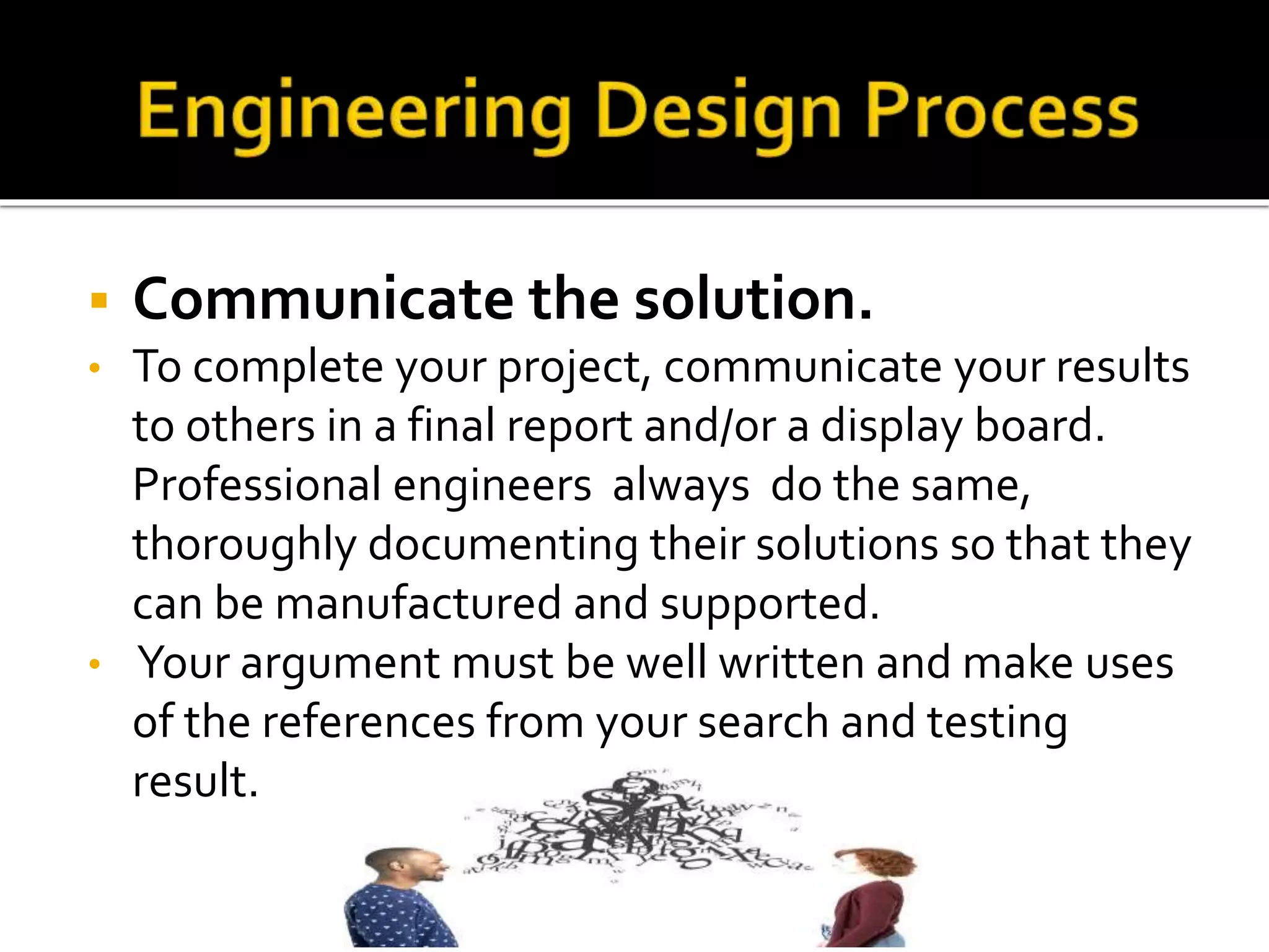  Communicate the solution.
• To complete your project, communicate your results
to others in a final report and/or a display board.
Professional engineers always do the same,
thoroughly documenting their solutions so that they
can be manufactured and supported.
• Your argument must be well written and make uses
of the references from your search and testing
result.
 