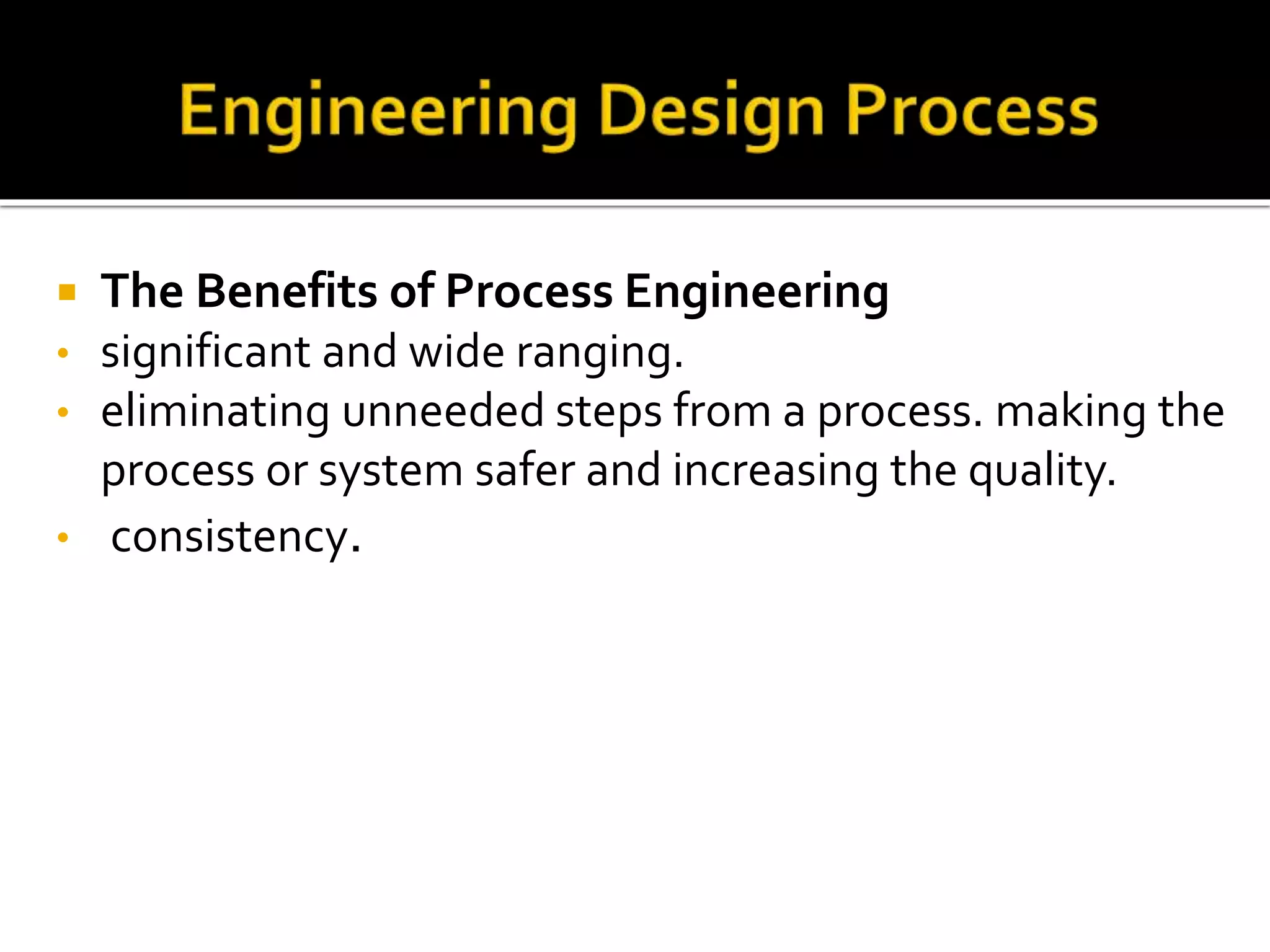  The Benefits of Process Engineering
• significant and wide ranging.
• eliminating unneeded steps from a process. making the
process or system safer and increasing the quality.
• consistency.
 