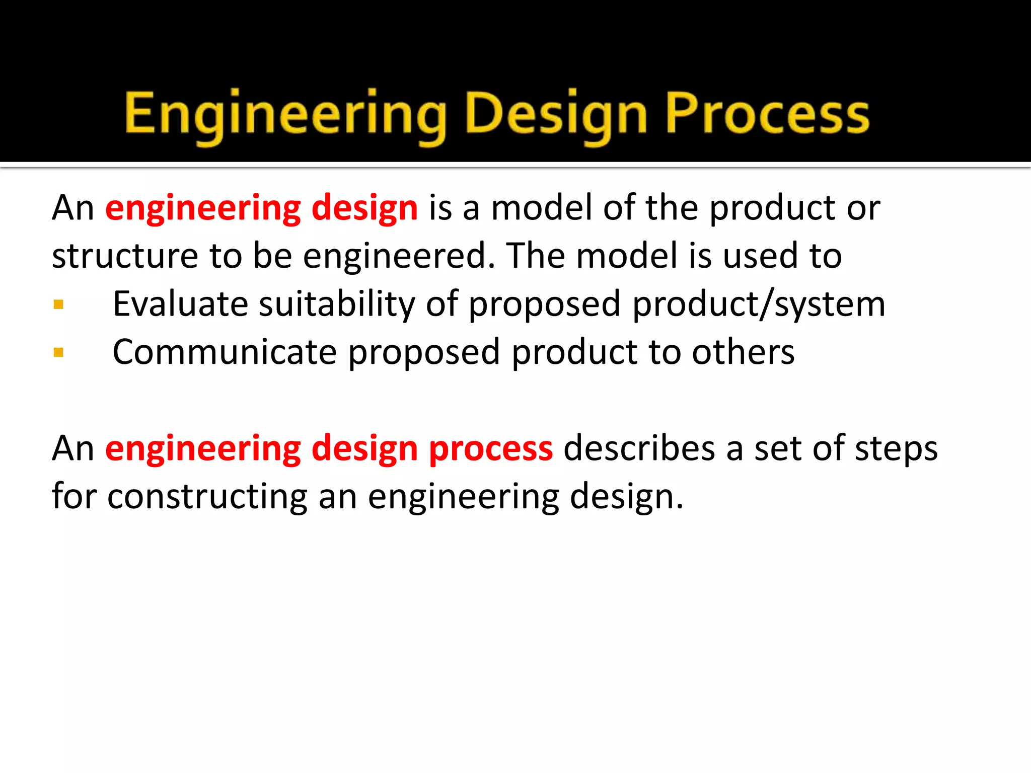 An engineering design is a model of the product or
structure to be engineered. The model is used to
 Evaluate suitability of proposed product/system
 Communicate proposed product to others
An engineering design process describes a set of steps
for constructing an engineering design.
 