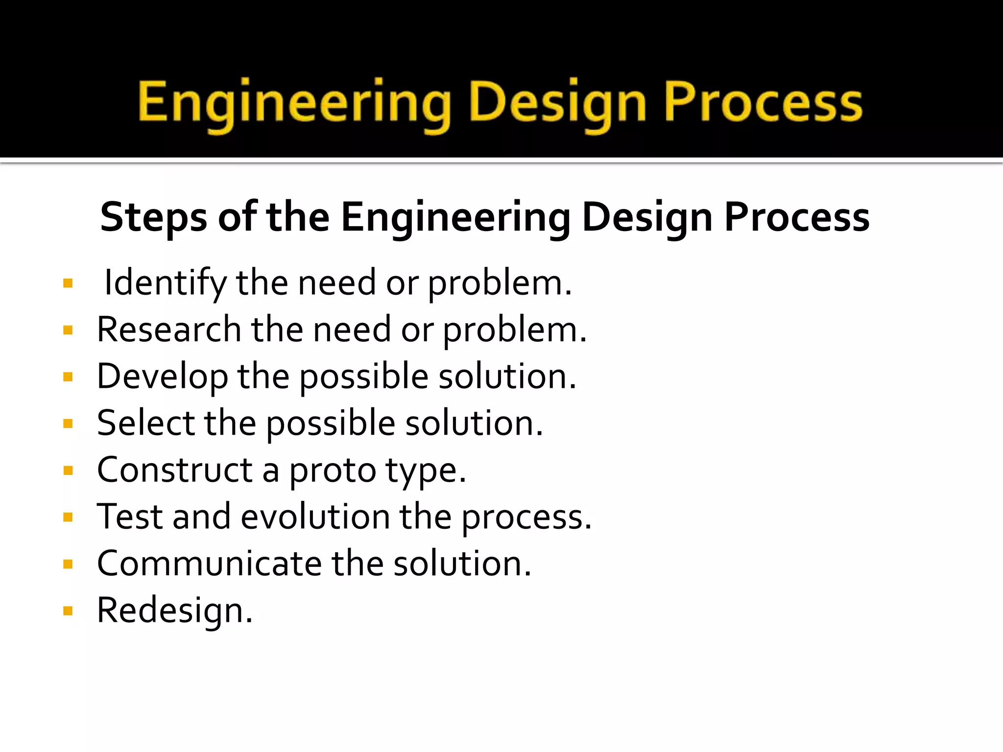  Identify the need or problem.
 Research the need or problem.
 Develop the possible solution.
 Select the possible solution.
 Construct a proto type.
 Test and evolution the process.
 Communicate the solution.
 Redesign.
Steps of the Engineering Design Process
 