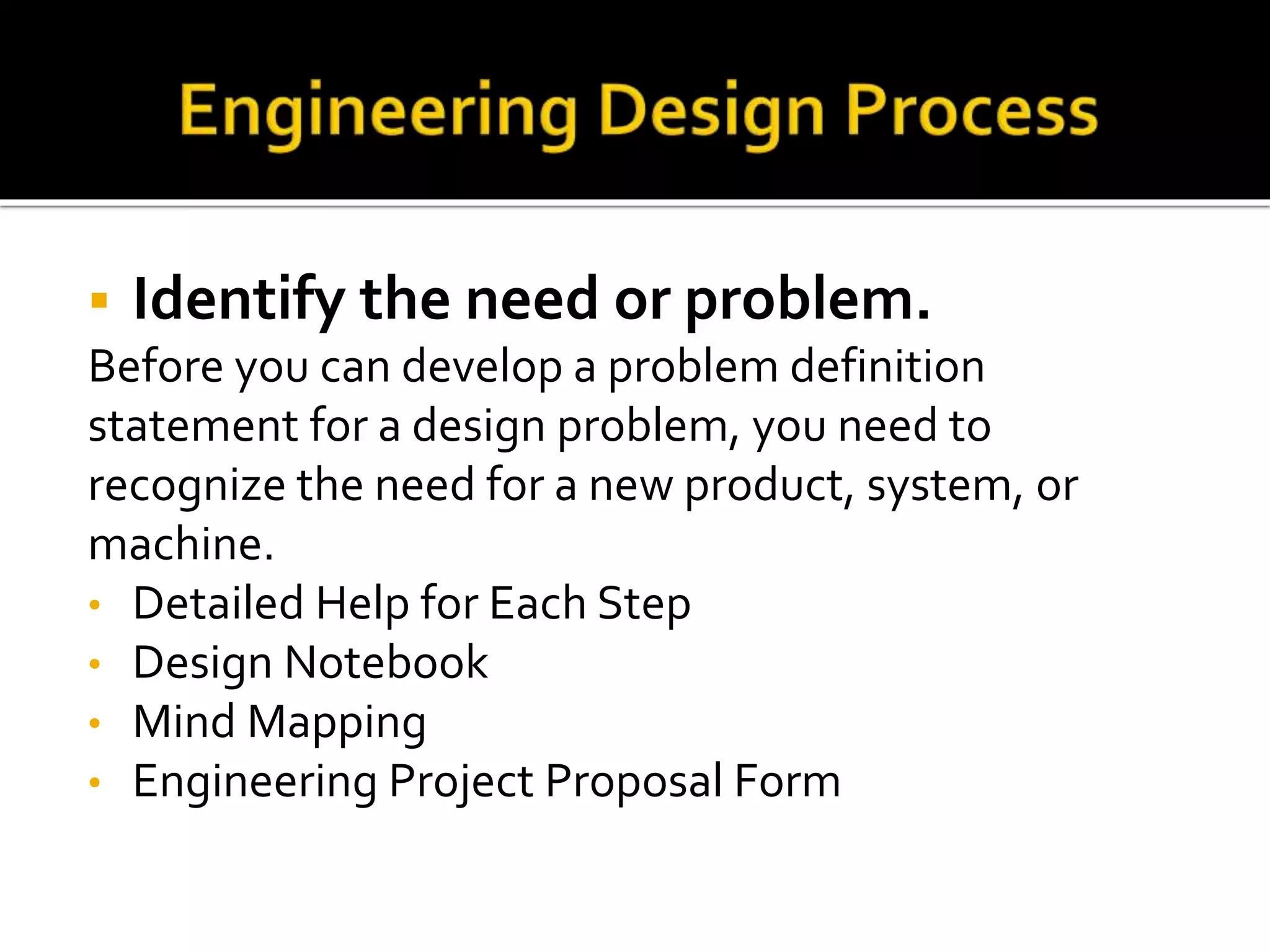  Identify the need or problem.
Before you can develop a problem definition
statement for a design problem, you need to
recognize the need for a new product, system, or
machine.
• Detailed Help for Each Step
• Design Notebook
• Mind Mapping
• Engineering Project Proposal Form
 
