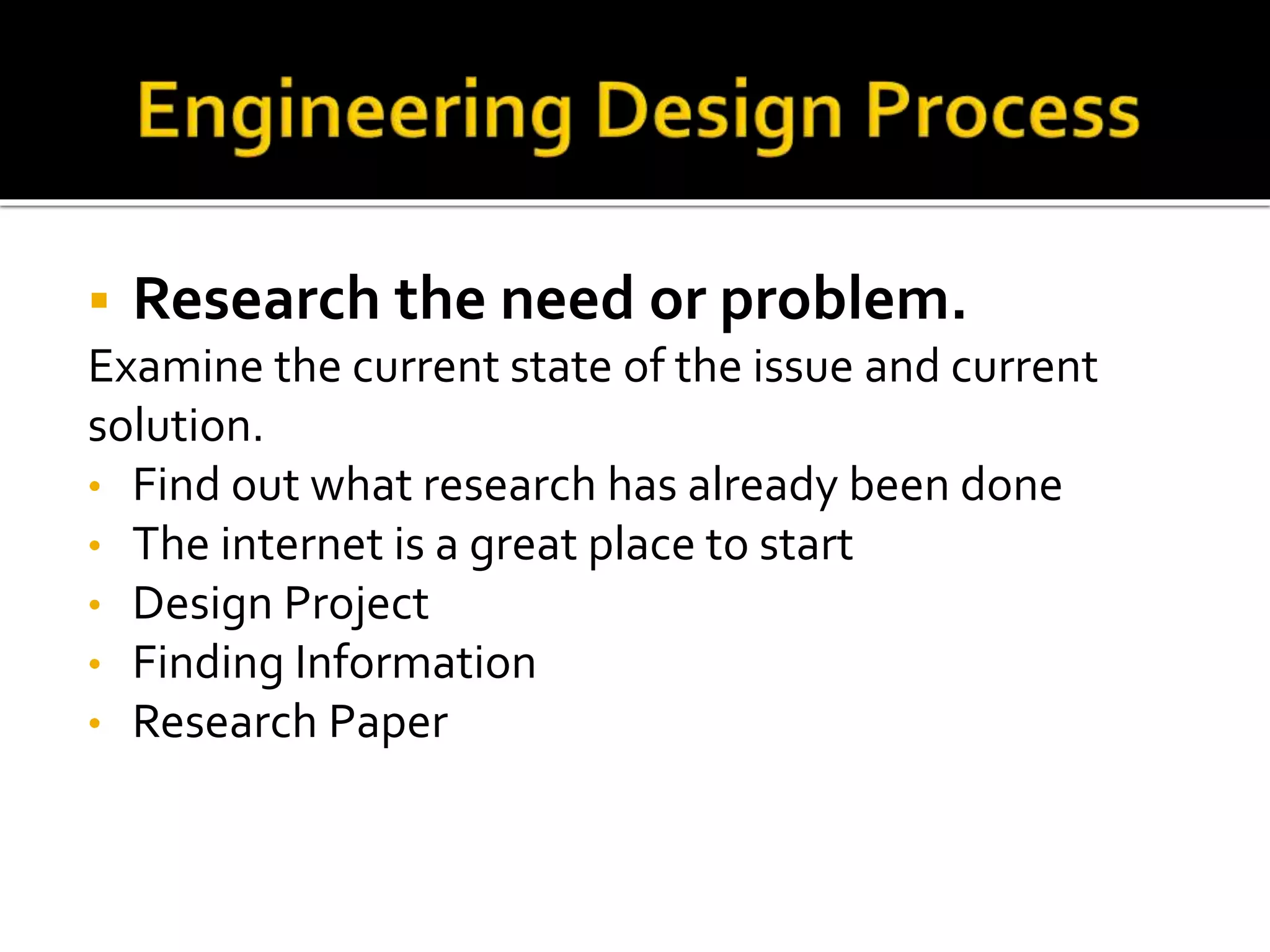  Research the need or problem.
Examine the current state of the issue and current
solution.
• Find out what research has already been done
• The internet is a great place to start
• Design Project
• Finding Information
• Research Paper
 