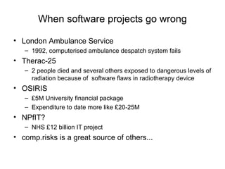 When software projects go wrong London Ambulance Service 1992, computerised ambulance despatch system fails Therac-25 2 people died and several others exposed to dangerous levels of radiation because of  software flaws in radiotherapy device OSIRIS £5M University financial package Expenditure to date more like £20-25M NPfIT? NHS £12 billion IT project comp.risks is a great source of others... 