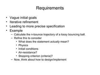 Requirements Vague initial goals Iterative refinement Leading to more precise specification Example Calculate the n-bounce trajectory of a lossy bouncing ball. Refine this to consider What does the statement  actually  mean? Physics Initial conditions Air-resistance? Stopping criterion (criteria)? Now, think about how to design/implement 