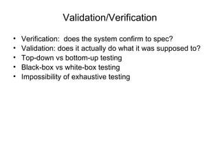 Validation/Verification Verification:  does the system confirm to spec? Validation: does it actually do what it was supposed to? Top-down vs bottom-up testing Black-box vs white-box testing Impossibility of exhaustive testing 