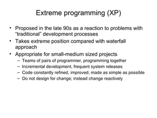 Extreme programming (XP) Proposed in the late 90s as a reaction to problems with “traditional” development processes Takes  extreme  position compared with waterfall approach Appropriate for small-medium sized projects Teams of pairs of programmer, programming together Incremental development, frequent system releases Code constantly refined, improved, made as simple as possible Do not design for change; instead change reactively 