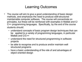 Learning Outcomes The course will aim to give a good understanding of basic design methods, and emphasize the need to produce well-structured maintainable computer software.  The course will concentrate on principles, but these will be reinforced with examples in Matlab and C/C++ programming languages.  Specifically, by the end of the course students should : understand concepts of basic program design techniques that can be  applied to a variety of programming languages, in particular Matlab and C/C++  understand the need for structured programming in software projects be able to recognise and to produce and/or maintain well structured programs have a basic understanding of the role of and advantages of object oriented design 