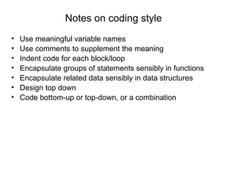 Notes on coding style Use meaningful variable names Use comments to supplement the meaning Indent code for each block/loop Encapsulate groups of statements sensibly in functions Encapsulate related data sensibly in data structures Design top down Code bottom-up or top-down, or a combination 