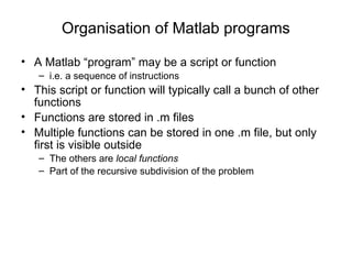 Organisation of Matlab programs A Matlab “program” may be a script or function i.e. a sequence of instructions This script or function will typically call a bunch of other functions Functions are stored in .m files  Multiple functions can be stored in one .m file, but only first is visible outside The others are  local functions   Part of the recursive subdivision of the problem 