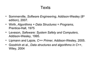 Texts Sommerville,  Software Engineering , Addison-Wesley (8 th  edition), 2007. Wirth,  Algorithms + Data Structures = Programs , Prentice-Hall, 1975 Leveson,  Safeware: System Safety and Computers , Addison-Wesley, 1995. Lipmann and Lajoie,  C++ Primer,  Addison-Wesley, 2005. Goodrich et al.,  Data structures and algorithms in C++ , Wiley, 2004 