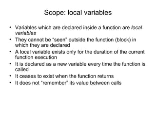 Scope: local variables Variables which are declared inside a function are  local variables They cannot be “seen” outside the function (block) in which they are declared A local variable exists only for the duration of the current function execution It is declared as a new variable every time the function is called It ceases to exist when the function returns It does not “remember” its value between calls 