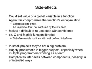 Side-effects Could set value of a global variable in a function Again this compromises the function’s encapsulation Causes a side-effect An implicit output, not captured by the interface  Makes it difficult to re-use code with confidence c.f. C and Matlab function libraries Set of re-usable routines with well defined interfaces In small projects maybe not a big problem Hugely problematic in bigger projects, especially when multiple programmers working as a team Complicates interfaces between components, possibly in unintended ways 