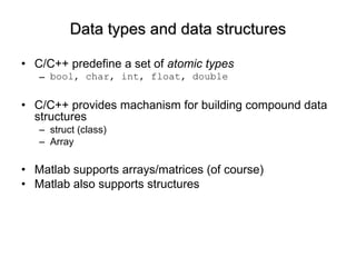 Data types and data structures C/C++ predefine a set of  atomic types bool, char, int, float, double C/C++ provides machanism for building compound data structures struct (class) Array Matlab supports arrays/matrices (of course) Matlab also supports structures 