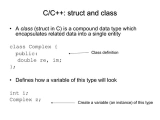 A  class  (struct in C) is a compound data type which encapsulates related data into a single entity class Complex { public:  double re, im; }; Defines how a variable of this type will look int i; Complex z; C/C++: struct and class Class definition Create a variable (an instance) of this type 
