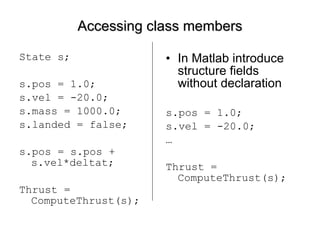Accessing class members State s; s.pos = 1.0; s.vel = -20.0; s.mass = 1000.0; s.landed = false; s.pos = s.pos + s.vel*deltat; Thrust = ComputeThrust(s);  In Matlab introduce structure fields without declaration s.pos = 1.0; s.vel = -20.0; … Thrust = ComputeThrust(s); 