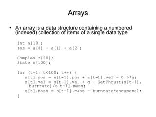 Arrays An array is a data structure containing a numbered (indexed) collection of items of a single data type int a[10]; res = a[0] + a[1] + a[2];  Complex z[20]; State s[100]; for (t=1; t<100; t++) { s[t].pos = s[t-1].pos + s[t-1].vel + 0.5*g; s[t].vel = s[t-1].vel + g – GetThrust(s[t-1], burnrate)/s[t-1].mass; s[t].mass = s[t-1].mass – burnrate*escapevel; }  