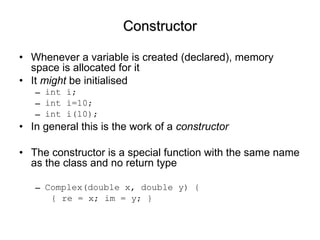 Constructor Whenever a variable is created (declared), memory space is allocated for it It  might  be initialised int i; int i=10; int i(10); In general this is the work of a  constructor The constructor is a special function with the same name as the class and no return type Complex(double x, double y) { { re = x; im = y; } 