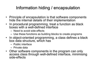 Information hiding / encapsulation Principle of encapsulation is that software components hide the internal details of their implementation In procedural programming, treat a function as black boxes with a well-defined interface  Need to avoid side-effects Use these functions as building blocks to create programs In object-oriented programming, a class defines a black box data structure, which has  Public interface Private data Other software components in the program can only access class through well-defined interface, minimising side-effects  