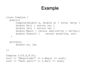 Example class Complex { public: Complex(double x, double y) { re=x; im=y; } double Re() { return re; } double Im() { return im; } double Mag() { return sqrt(re*re + im*im);} double Phase() {  return atan2(im, re); } private: double re, im; }; Complex z(10.0,8.0); cout << “Magnitude=“ << z.Mag() << endl; cout << “Real part=“ << z.Re() << endl; 