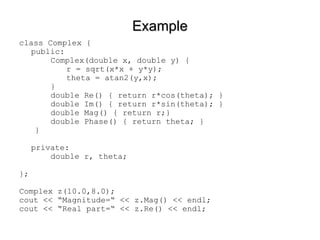 Example class Complex { public: Complex(double x, double y) {  r = sqrt(x*x + y*y); theta = atan2(y,x); } double Re() { return r*cos(theta); } double Im() { return r*sin(theta); } double Mag() { return r;} double Phase() { return theta; } } private: double r, theta; }; Complex z(10.0,8.0); cout << “Magnitude=“ << z.Mag() << endl; cout << “Real part=“ << z.Re() << endl; 