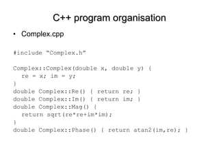 C++ program organisation Complex.cpp #include “Complex.h” Complex::Complex(double x, double y) { re = x; im = y; }  double Complex::Re() { return re; } double Complex::Im() { return im; } double Complex::Mag() {  return sqrt(re*re+im*im);  } double Complex::Phase() { return atan2(im,re); } 