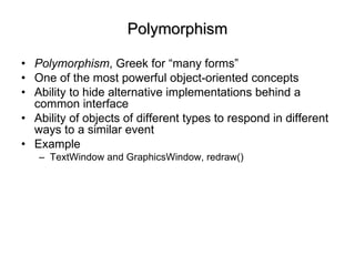 Polymorphism Polymorphism , Greek for “many forms” One of the most powerful object-oriented concepts Ability to hide alternative implementations behind a common interface Ability of objects of different types to respond in different ways to a similar event Example TextWindow and GraphicsWindow, redraw()  