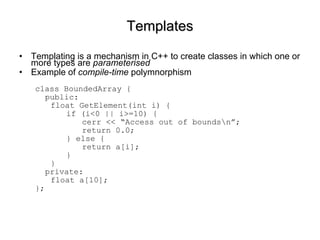 Templates Templating is a mechanism in C++ to create classes in which one or more types are  parameterised Example of  compile-time  polymnorphism class BoundedArray { public: float GetElement(int i) {  if (i<0 || i>=10) { cerr << “Access out of bounds\n”; return 0.0; } else { return a[i]; } } private: float a[10]; }; 