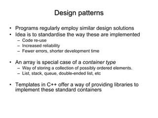 Design patterns Programs regularly employ similar design solutions Idea is to standardise the way these are implemented Code re-use Increased reliability Fewer errors, shorter development time An array is special case of a  container type Way of storing a collection of possibly ordered elements. List, stack, queue, double-ended list, etc Templates in C++ offer a way of providing libraries to implement these standard containers 