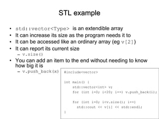 STL example std::vector<Type>  is an extendible array It can increase its size as the program needs it to It can be accessed like an ordinary array (eg  v[2] ) It can report its current size v.size() You can add an item to the end without needing to know how big it is v.push_back(x) #include<vector> int main() { std::vector<int> v; for (int i=0; i<20; i++) v.push_back(i); for (int i=0; i<v.size(); i++) std::cout << v[i] << std::endl; } 