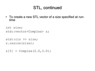 STL, continued To create a new STL vector of a size specified at  run-time int size; std::vector<Complex> z; std::cin >> size; z.resize(size); z[5] = Complex(2.0,3.0); 