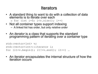 Iterators A standard thing to want to do with a collection of data elements is to iterate over each for (int i=0; i<v.size(); i++) Not all container types support indexing A linked list has order, but only  relative order An  iterator  is a class that supports the standard programming pattern of iterating over a container type std::vector<int> v; std::vector<int>::iterator i; for (it=v.begin(); it!=v.end(); it++) … An iterator encapsulates the internal structure of how the iteration occurs  
