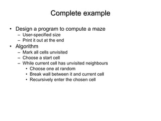 Complete example Design a program to compute a maze User-specified size  Print it out at the end Algorithm Mark all cells unvisited Choose a start cell While current cell has unvisited neighbours  Choose one at random Break wall between it and current cell Recursively enter the chosen cell 