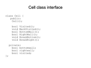 Cell class interface class Cell {   public:   Cell();   bool Visited();    void MarkVisited();   bool BottomWall();   bool RightWall();   void BreakBottom();   void BreakRight(); private:   bool bottomwall;   bool rightwall;   bool visited; }; 
