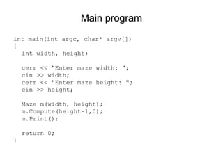 Main program int main(int argc, char* argv[]) { int width, height; cerr << "Enter maze width: "; cin >> width; cerr << "Enter maze height: "; cin >> height; Maze m(width, height); m.Compute(height-1,0); m.Print(); return 0; } 