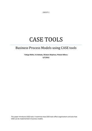 GROUP 2




                         CASE TOOLS
      Business Process Models using CASE tools
                  Tebogo Mello, Iris Bokaba, Wisdom Maphosa, Pilalula Ndlovu
                                            5/7/2012




This paper introduces CASE tools. It examines how CASE tools affect organizations and also how
CASE can be implemented in business models.
 