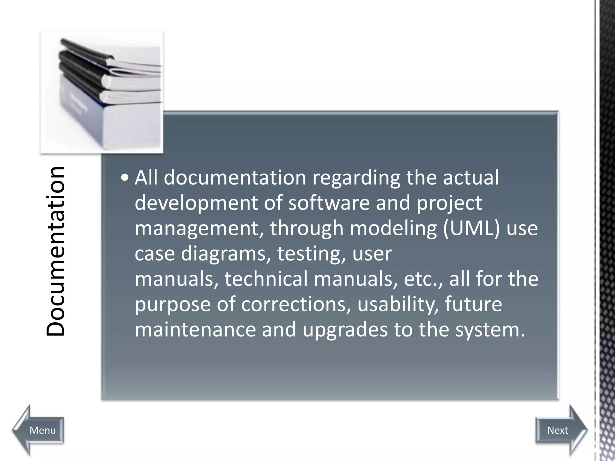 Documentation



                  • All documentation regarding the actual
                    development of software and project
                    management, through modeling (UML) use
                    case diagrams, testing, user
                    manuals, technical manuals, etc., all for the
                    purpose of corrections, usability, future
                    maintenance and upgrades to the system.



Menu                                                                Next
 