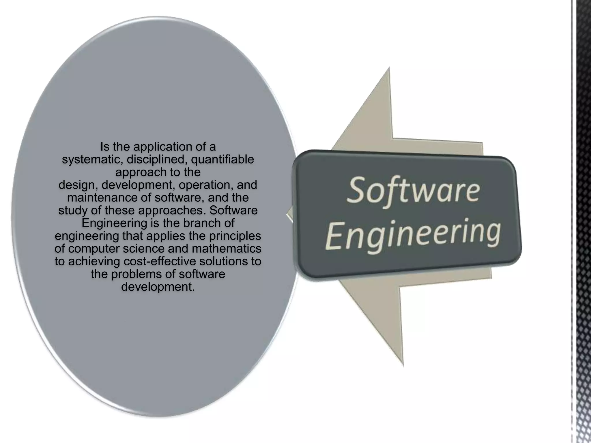 Is the application of a
  systematic, disciplined, quantifiable
             approach to the
 design, development, operation, and
   maintenance of software, and the
 study of these approaches. Software
     Engineering is the branch of
engineering that applies the principles
of computer science and mathematics
to achieving cost-effective solutions to
       the problems of software
              development.
 