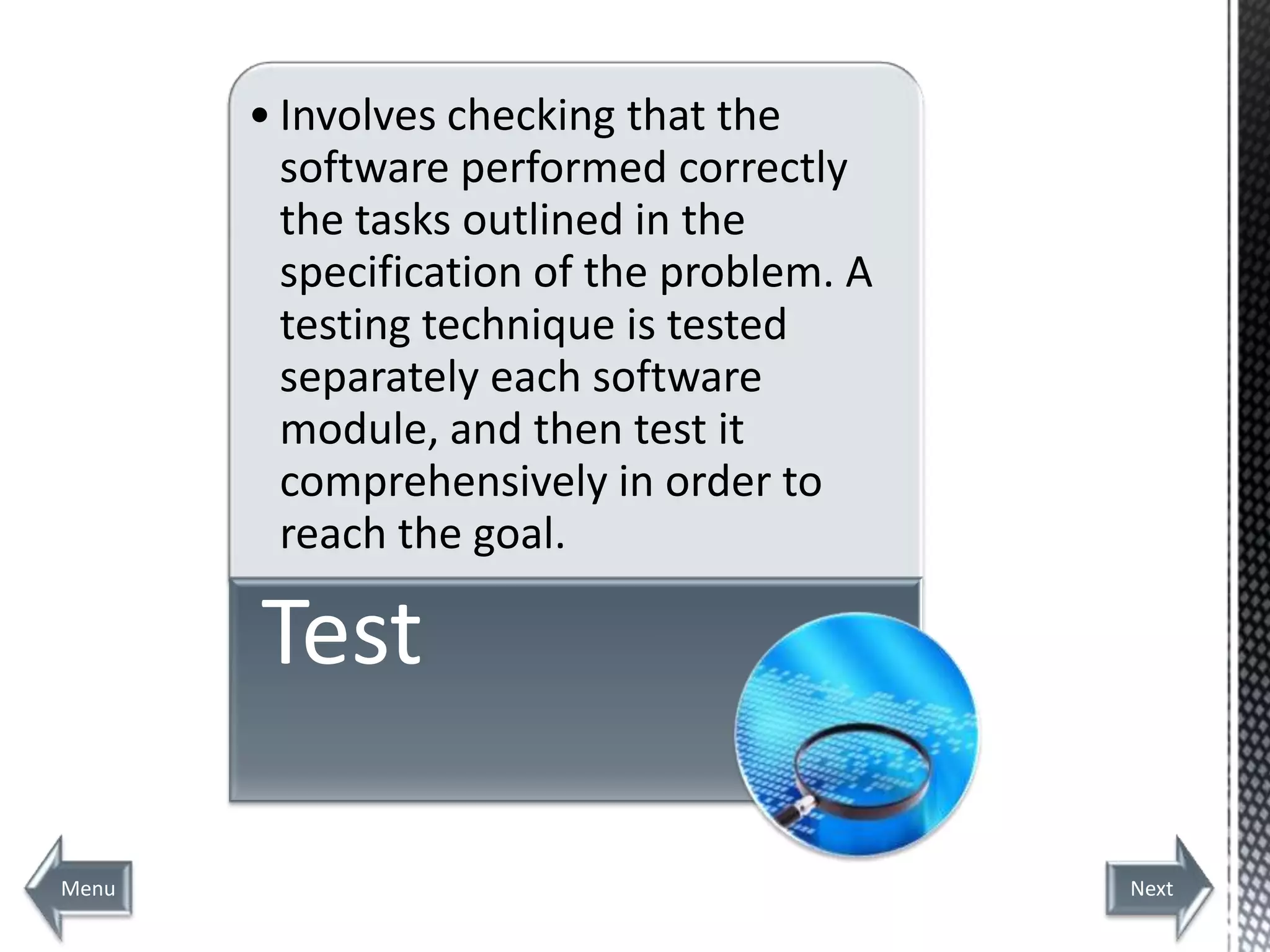 • Involves checking that the
         software performed correctly
         the tasks outlined in the
         specification of the problem. A
         testing technique is tested
         separately each software
         module, and then test it
         comprehensively in order to
         reach the goal.

       Test

Menu                                       Next
 